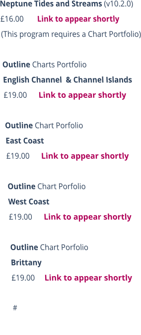 Neptune Tides and Streams (v10.2.0)  £16.00       Link to appear shortly (This program requires a Chart Portfolio)  Outline Charts Portfolio  English Channel  & Channel Islands £19.00      Link to appear shortly  Outline Chart Porfolio 	 East Coast £19.00      Link to appear shortly  Outline Chart Porfolio  West Coast £19.00      Link to appear shortly  Outline Chart Porfolio  Brittany £19.00     Link to appear shortly  #
